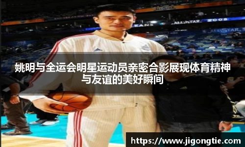 姚明与全运会明星运动员亲密合影展现体育精神与友谊的美好瞬间